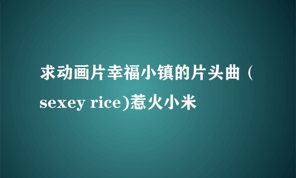 求动画片幸福小镇的片头曲（sexey rice)惹火小米