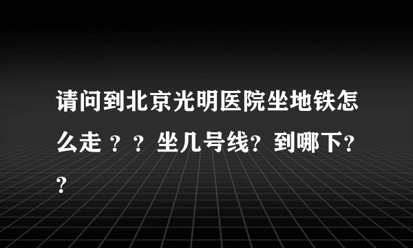请问到北京光明医院坐地铁怎么走 ？？坐几号线？到哪下？？