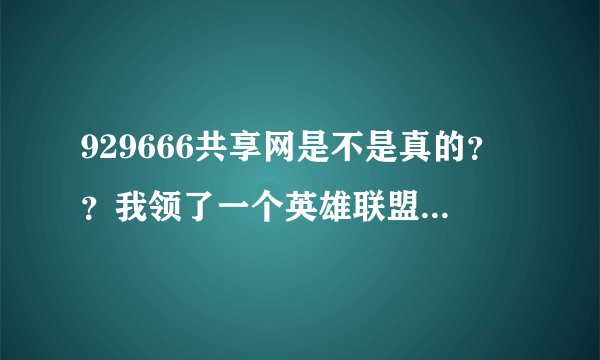 929666共享网是不是真的？？我领了一个英雄联盟的。如果是假的。哪位大神好心给我个全英雄礼包啊？？