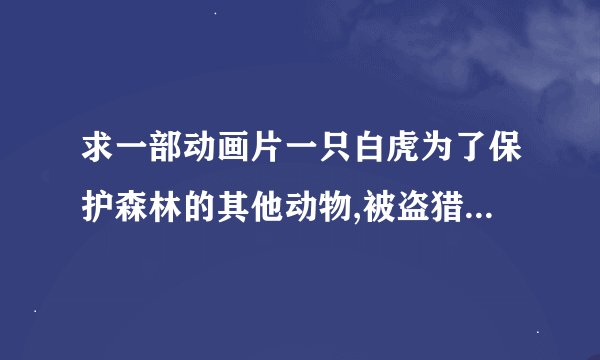 求一部动画片一只白虎为了保护森林的其他动物,被盗猎贼打伤了,后来被一个人救了。在后来的剧情就忘了