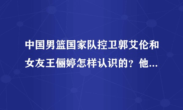 中国男篮国家队控卫郭艾伦和女友王俪婷怎样认识的？他女友几几年的？多高？郭艾伦女友近况，郭艾伦女友新