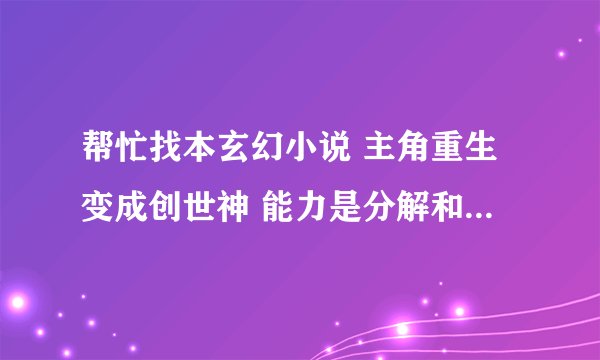 帮忙找本玄幻小说 主角重生变成创世神 能力是分解和组合 他创造了诸神 后来在诸神战斗的时候用了诸神黄昏
