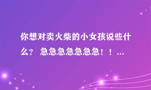 你想对卖火柴的小女孩说些什么？ 急急急急急急急！！！！！！！