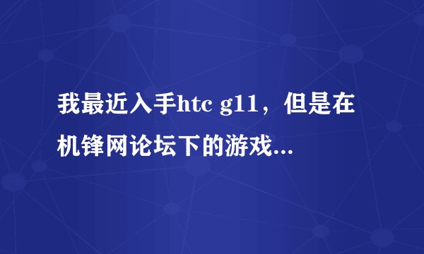 我最近入手htc g11，但是在机锋网论坛下的游戏老是闪一下就没了，打不开，可急死我了，哪位大侠来帮我解答