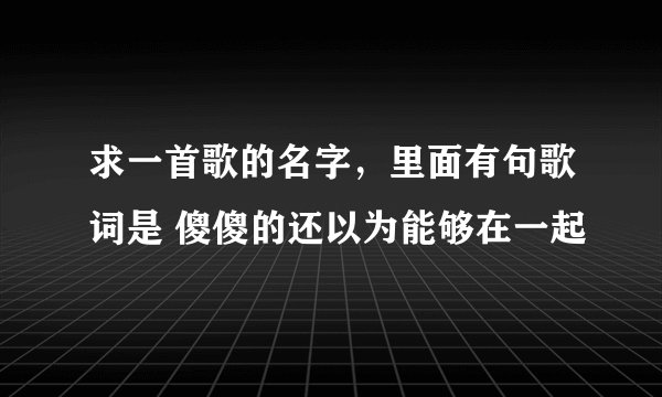 求一首歌的名字，里面有句歌词是 傻傻的还以为能够在一起