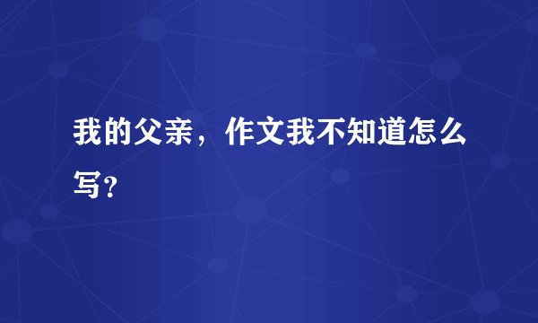 我的父亲，作文我不知道怎么写？