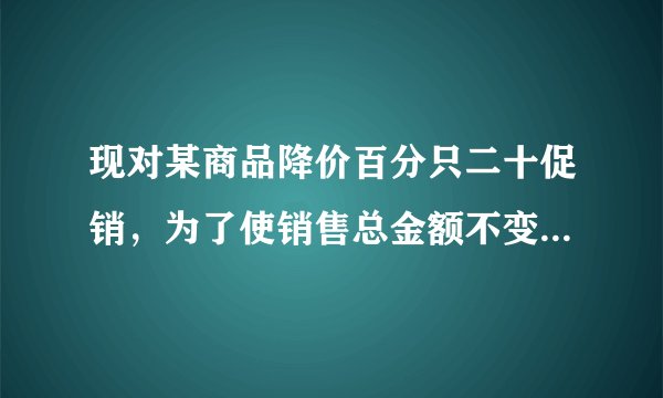 现对某商品降价百分只二十促销，为了使销售总金额不变，销售量要比按原价销售时增加百分之几？