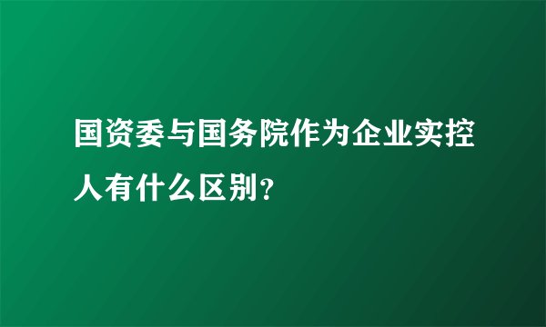 国资委与国务院作为企业实控人有什么区别？