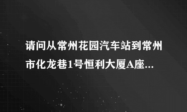 请问从常州花园汽车站到常州市化龙巷1号恒利大厦A座6楼（常州市会计考试中心）怎么走？？
