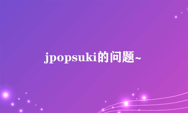 jpopsuki的问题~