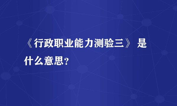 《行政职业能力测验三》 是什么意思？