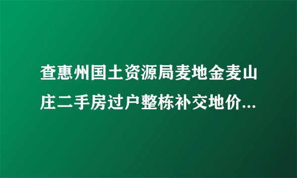 查惠州国土资源局麦地金麦山庄二手房过户整栋补交地价收费标准是多少