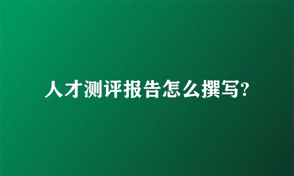 人才测评报告怎么撰写?
